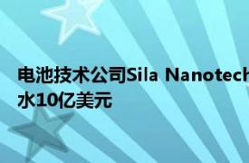 电池技术公司Sila Nanotechnologies估值在最新一轮融资中缩水10亿美元