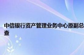 中信银行资产管理业务中心原副总裁（一级部总经理级）罗金辉接受监察调查