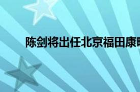 陈剑将出任北京福田康明斯发动机有限公司总经理