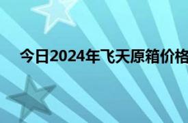 今日2024年飞天原箱价格为2365元/瓶，上涨15元/瓶