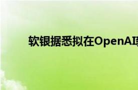 软银据悉拟在OpenAI新一轮融资中投资5亿美元