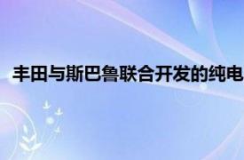 丰田与斯巴鲁联合开发的纯电动汽车或于2026年在日美欧上市