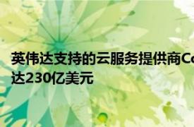 英伟达支持的云服务提供商CoreWeave有望获思科投资，估值或达230亿美元