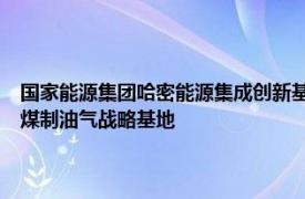 国家能源集团哈密能源集成创新基地项目开工，总投资1700亿元打造国家煤制油气战略基地