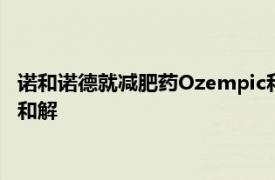 诺和诺德就减肥药Ozempic和Wegovy专利纠纷与迈兰制药达成和解