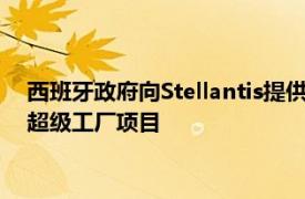 西班牙政府向Stellantis提供1.33亿欧元补贴，支持其潜在电池超级工厂项目