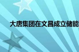 大唐集团在文昌成立储能科技公司，注册资本5900万