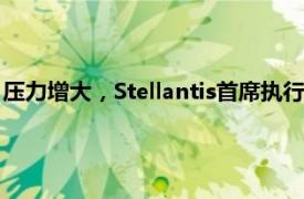 压力增大，Stellantis首席执行官据悉计划对管理层进行重大调整