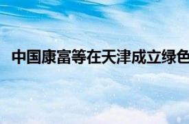 中国康富等在天津成立绿色能源合伙企业，出资额26.4亿