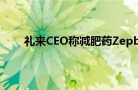 礼来CEO称减肥药Zepbound有望明年在日本获批