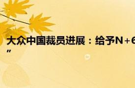 大众中国裁员进展：给予N+6丰厚赔偿，进口车业务是“重灾区”