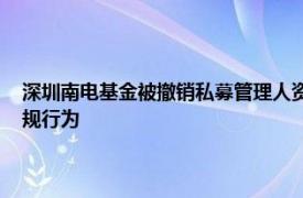 深圳南电基金被撤销私募管理人资格，涉股权代持 签署虚假基金合同等违规行为