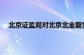 北京证监局对北京北金期货有限公司采取责令改正措施