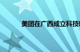 美团在广西成立科技新公司，注册资本100万