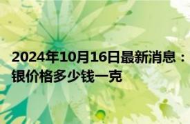 2024年10月16日最新消息：10月16日工行纸白银价格多少钱 白银价格多少钱一克