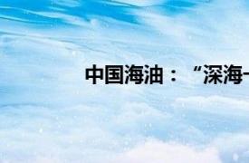 中国海油：“深海一号”产能进一步释放