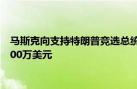 马斯克向支持特朗普竞选总统的“美国政治行动委员会”捐款7500万美元