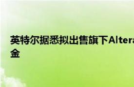 英特尔据悉拟出售旗下Altera少数股份，寻求筹集数十亿美元现金