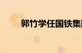 郭竹学任国铁集团董事长 党组书记