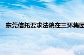 东莞信托要求法院在三环集团收购返还款中优先考虑提议被否