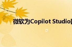 微软为Copilot Studio国际版新增自主智能体功能