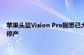 苹果头显Vision Pro据悉已大幅减产，年底前现有版本可能完全停产