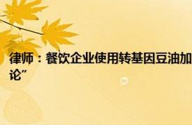 律师：餐饮企业使用转基因豆油加工食品是否需要公示，全国层面“尚无定论”