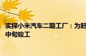 实探小米汽车二期工厂：为赶工期开设早晚双班，项目或明年6月中旬竣工