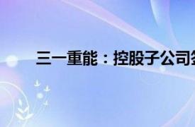 三一重能：控股子公司签订海外风电机组销售合同