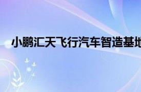 小鹏汇天飞行汽车智造基地正式动工，规划年产能1万台