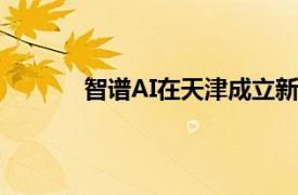 智谱AI在天津成立新公司，注册资本5000万