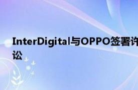 InterDigital与OPPO签署许可协议，双方同意撤销所有未决诉讼