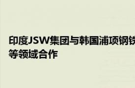 印度JSW集团与韩国浦项钢铁签署谅解备忘录，在钢铁 电池材料等领域合作