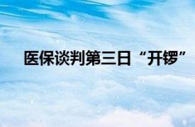 医保谈判第三日“开锣”，再鼎 迪哲 神威等企业进场