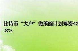 比特币“大户”微策略计划筹资420亿美元买币，称今年以来收益率升至17.8%