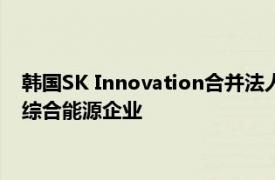 韩国SK Innovation合并法人正式成立，将成亚太地区最大民营综合能源企业