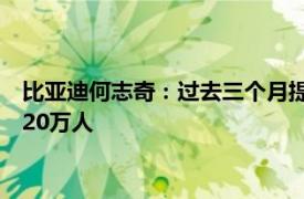 比亚迪何志奇：过去三个月提产近20万台，整车加零部件招聘近20万人