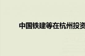 中国铁建等在杭州投资成立智造产业园开发公司