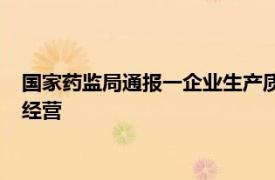 国家药监局通报一企业生产质量管理体系存严重缺陷：暂停生产经营