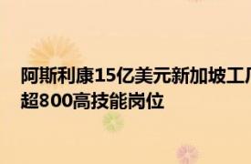 阿斯利康15亿美元新加坡工厂项目开工，预计2029年投运 创造超800高技能岗位