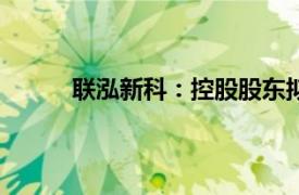 联泓新科：控股股东拟减持公司股份不超过3%