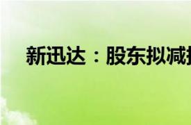 新迅达：股东拟减持不超过3%公司股份